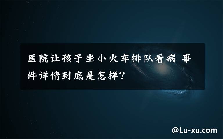 医院让孩子坐小火车排队看病 事件详情到底是怎样？