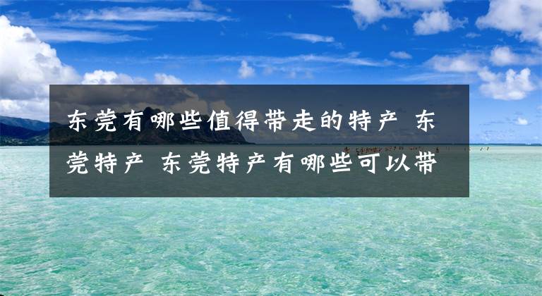 东莞有哪些值得带走的特产 东莞特产 东莞特产有哪些可以带走