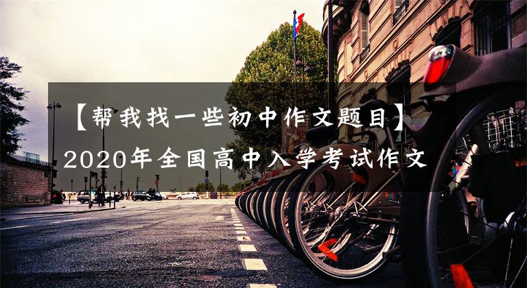 【帮我找一些初中作文题目】2020年全国高中入学考试作文题目，让大家练习作文