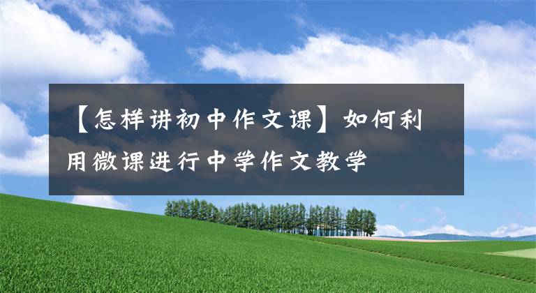 【怎样讲初中作文课】如何利用微课进行中学作文教学