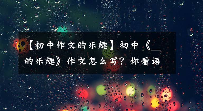 【初中作文的乐趣】初中《__的乐趣》作文怎么写？你看语文老师给你写了一篇满分范文