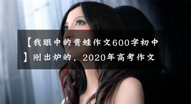 【我眼中的青蛙作文600字初中】刚出炉的，2020年高考作文题目来了，你会怎么写？