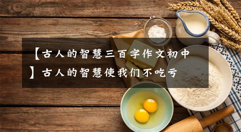 【古人的智慧三百字作文初中】古人的智慧使我们不吃亏