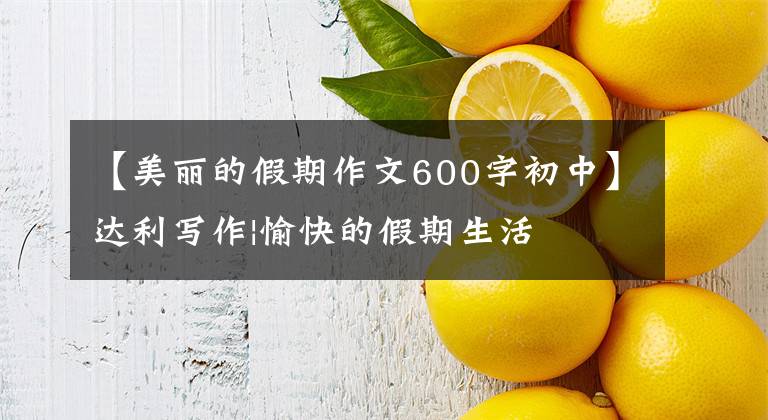 【美丽的假期作文600字初中】达利写作|愉快的假期生活