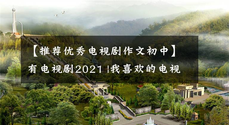 【推荐优秀电视剧作文初中】有电视剧2021 |我喜欢的电视剧