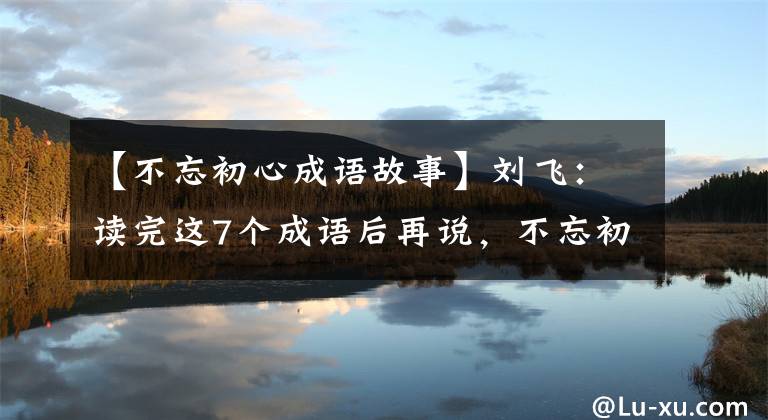 【不忘初心成语故事】刘飞：读完这7个成语后再说，不忘初心