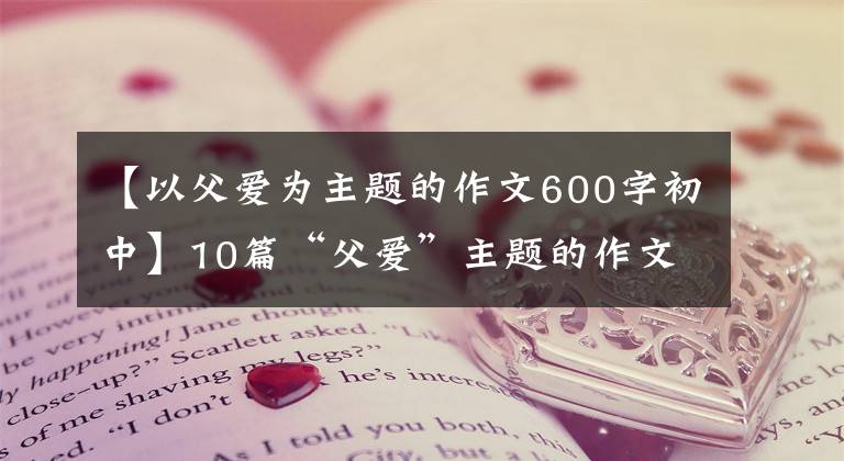 【以父爱为主题的作文600字初中】10篇“父爱”主题的作文，2022届考生收藏。