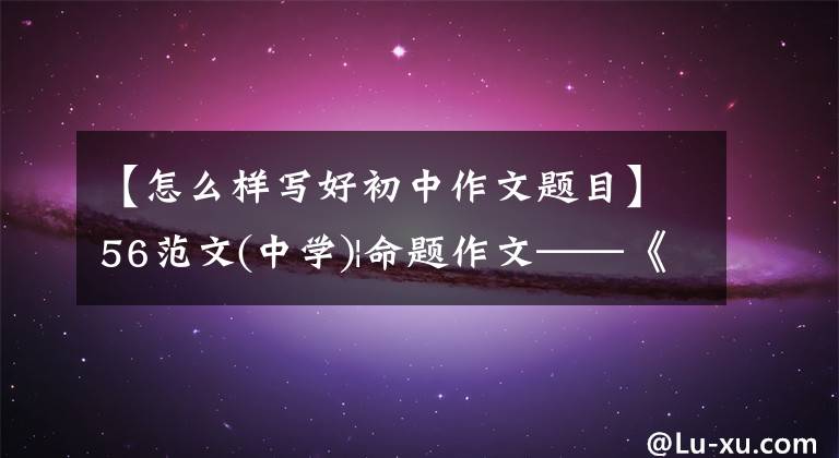 【怎么样写好初中作文题目】56范文(中学)|命题作文——《独特的视觉方法》怎么写？