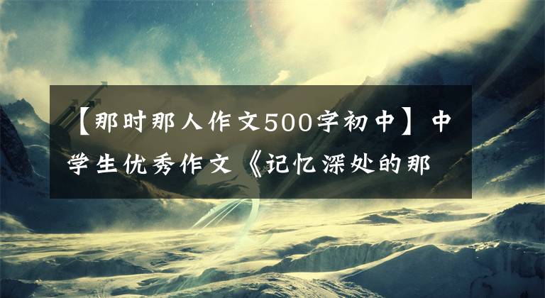 【那时那人作文500字初中】中学生优秀作文《记忆深处的那个人》