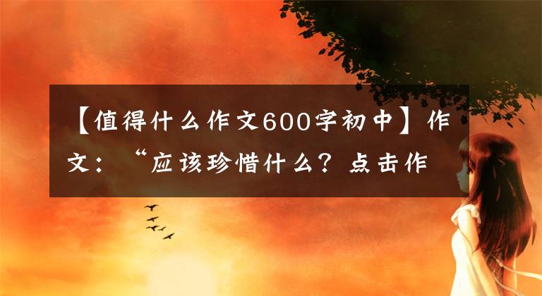 【值得什么作文600字初中】作文：“应该珍惜什么？点击作文指导及佳作评论。