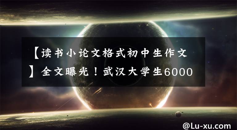 【读书小论文格式初中生作文】全文曝光！武汉大学生6000字长文，朋友圈怒赞。