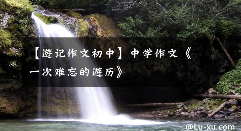 【游记作文初中】中学作文《一次难忘的游历》