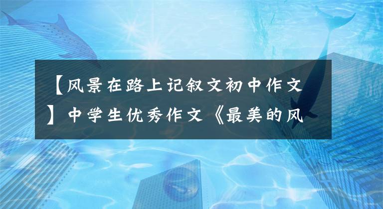 【风景在路上记叙文初中作文】中学生优秀作文《最美的风景在路上》