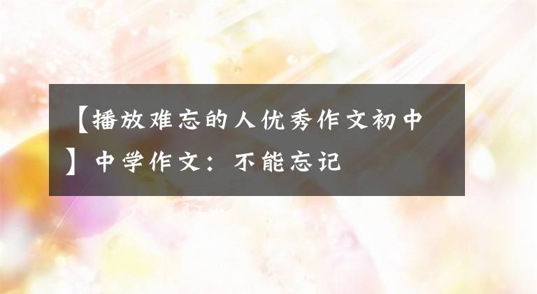 【播放难忘的人优秀作文初中】中学作文：不能忘记