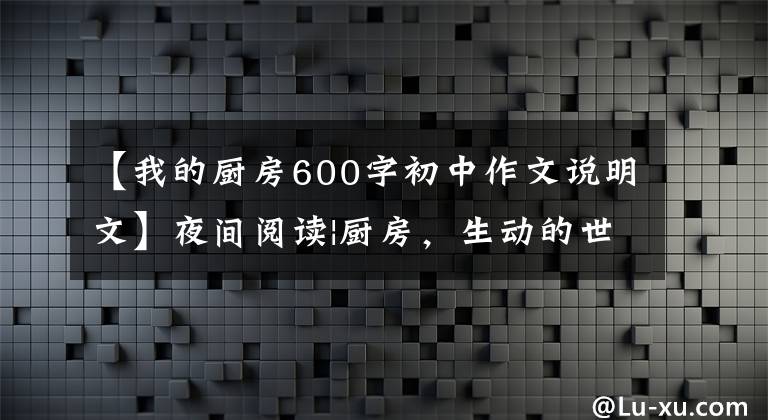 【我的厨房600字初中作文说明文】夜间阅读|厨房，生动的世界