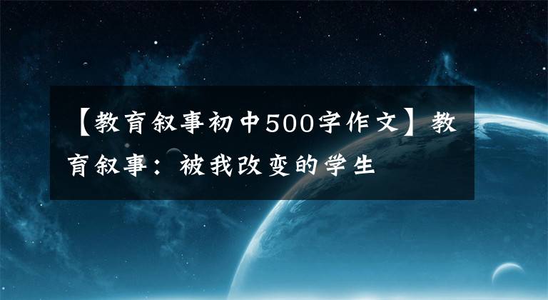 【教育叙事初中500字作文】教育叙事：被我改变的学生