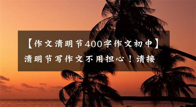 【作文清明节400字作文初中】清明节写作文不用担心！请接受6篇优秀的范文