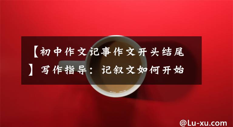 【初中作文记事作文开头结尾】写作指导：记叙文如何开始，如何结束才能获得高分。