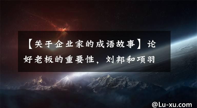 【关于企业家的成语故事】论好老板的重要性，刘邦和项羽。