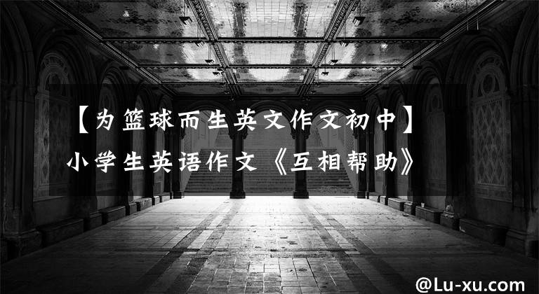 【为篮球而生英文作文初中】小学生英语作文《互相帮助》 《快乐的学校时光》