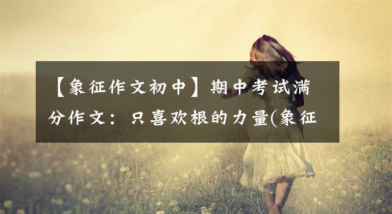 【象征作文初中】期中考试满分作文：只喜欢根的力量(象征中华民族变薄的根的力量)