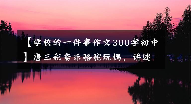【学校的一件事作文300字初中】唐三彩斋乐骆驼玩偶，讲述黄河故事的国宝
