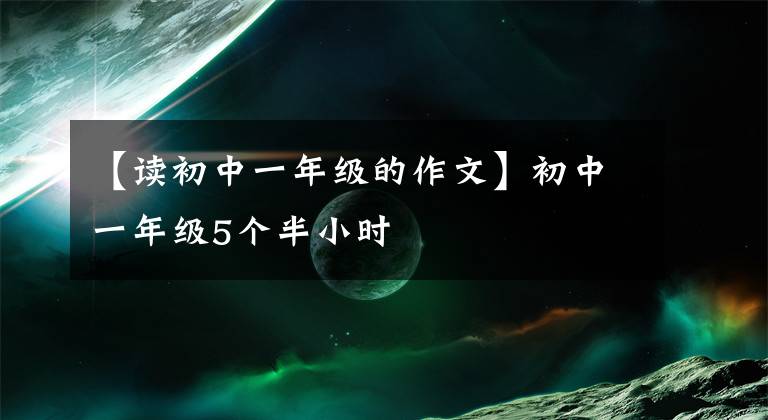 【读初中一年级的作文】初中一年级5个半小时