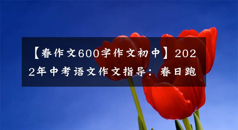 【春作文600字作文初中】2022年中考语文作文指导：春日跑步(写作指导及范文)