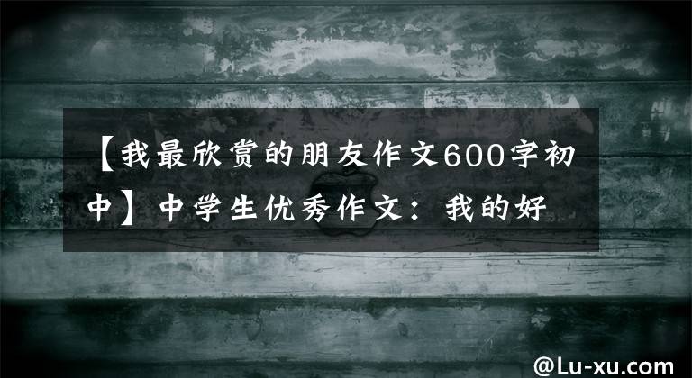 【我最欣赏的朋友作文600字初中】中学生优秀作文：我的好朋友