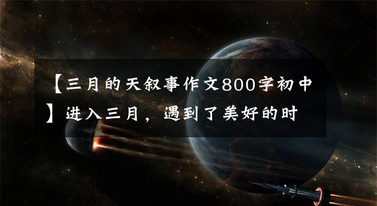 【三月的天叙事作文800字初中】进入三月,遇到了美好的时光