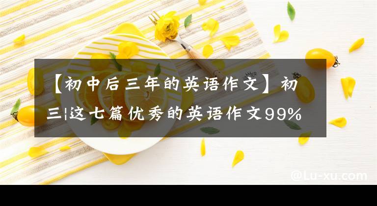 【初中后三年的英语作文】初三|这七篇优秀的英语作文99%期末考试都可以考，一定要考！