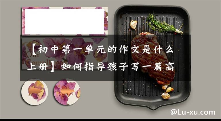 【初中第一单元的作文是什么上册】如何指导孩子写一篇高分作文？以七年级上册第一单元作文为例进行划分