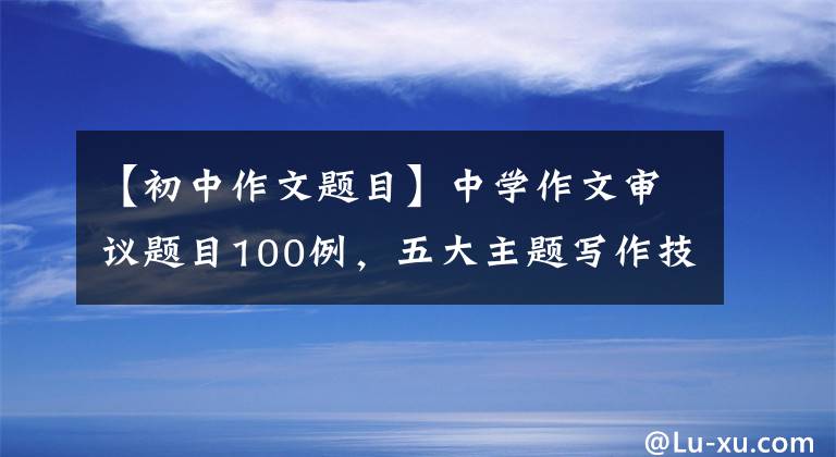 【初中作文题目】中学作文审议题目100例，五大主题写作技巧要点，简单高效的问题分析。