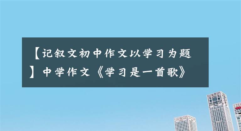 【记叙文初中作文以学习为题】中学作文《学习是一首歌》学习就像一首歌，时而快乐，时而仓促