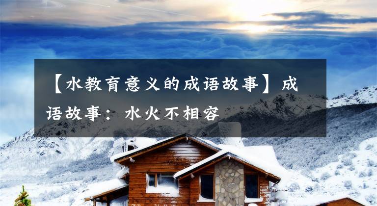【水教育意义的成语故事】成语故事：水火不相容
