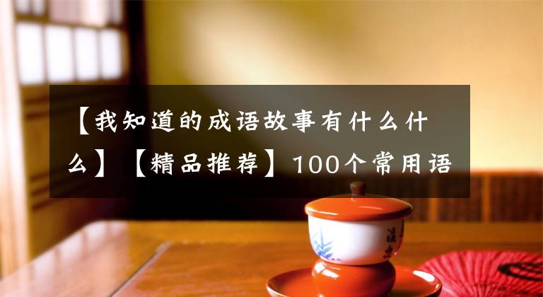 【我知道的成语故事有什么什么】【精品推荐】100个常用语故事，了解历史可以提高文采，可以慢慢记住。