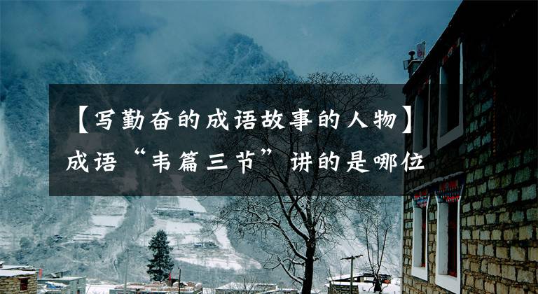 【写勤奋的成语故事的人物】成语“韦篇三节”讲的是哪位名人努力学习的故事？蚂蚁庄园答案