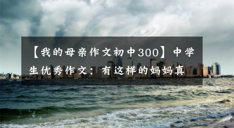 【我的母亲作文初中300】中学生优秀作文：有这样的妈妈真好。