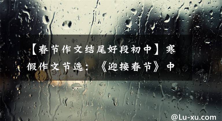 【春节作文结尾好段初中】寒假作文节选：《迎接春节》中学优秀作文