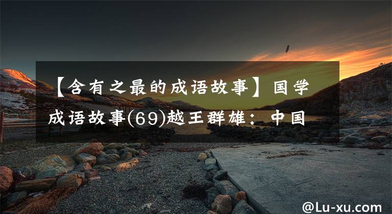 【含有之最的成语故事】国学成语故事(69)越王群雄：中国第一个“忍”者的睡觉工资尝到了胆