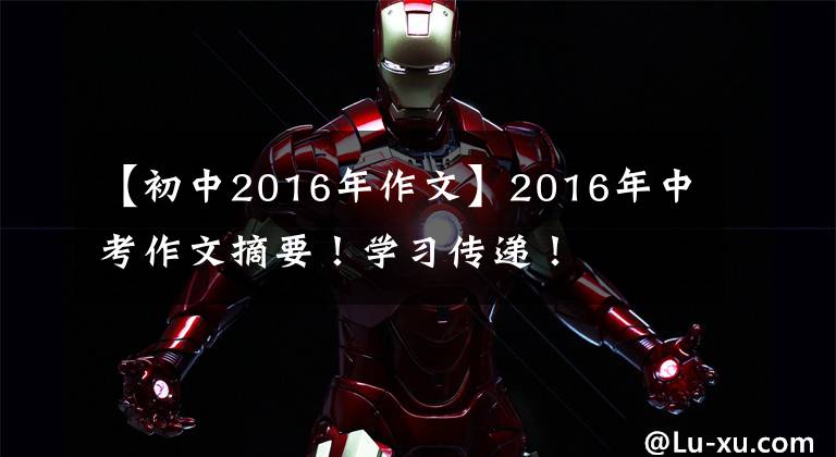 【初中2016年作文】2016年中考作文摘要！学习传递！