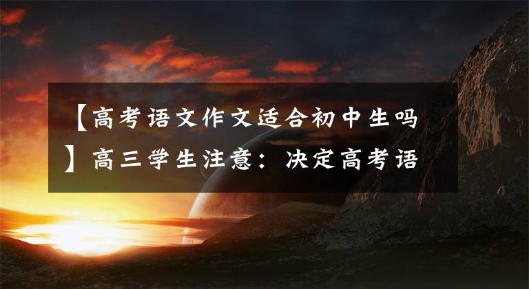 【高考语文作文适合初中生吗】高三学生注意：决定高考语文成绩高低的真不是作文
