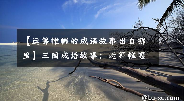 【运筹帷幄的成语故事出自哪里】三国成语故事：运筹帷幄