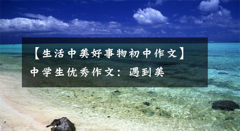 【生活中美好事物初中作文】中学生优秀作文：遇到美