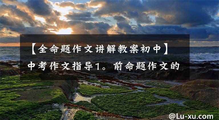 【全命题作文讲解教案初中】中考作文指导1。前命题作文的审题方法。