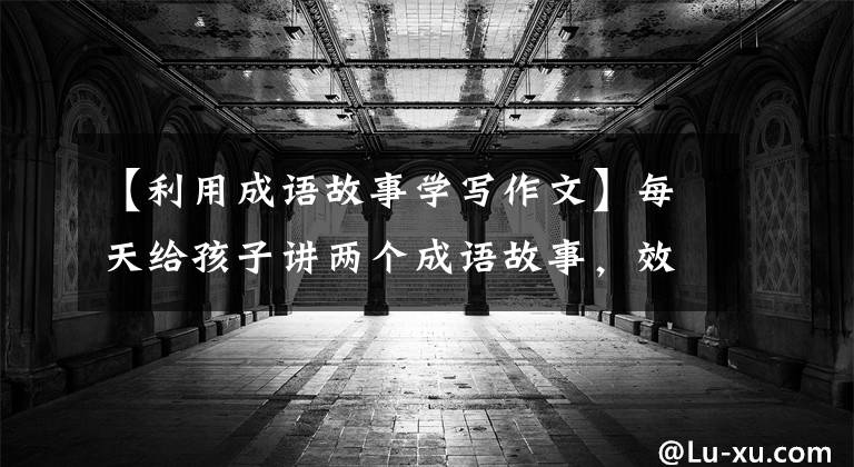 【利用成语故事学写作文】每天给孩子讲两个成语故事，效果超乎想象。