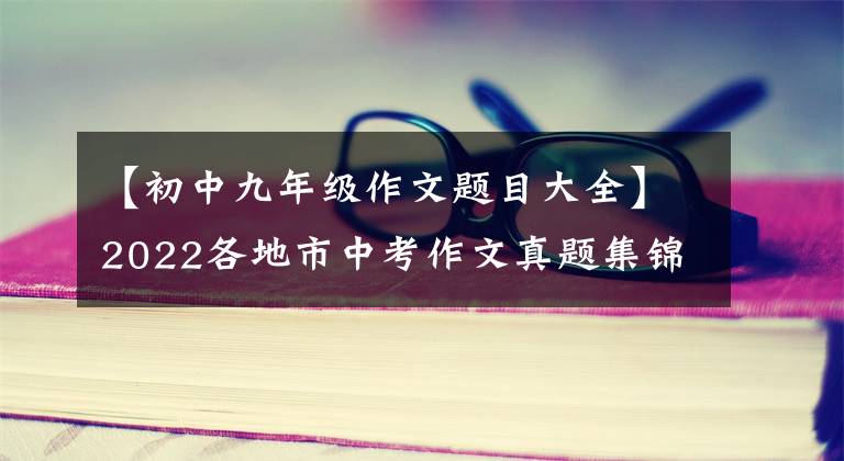 【初中九年级作文题目大全】2022各地市中考作文真题集锦(第一届)四川、重庆、浙江、江苏、安徽地区共32题。