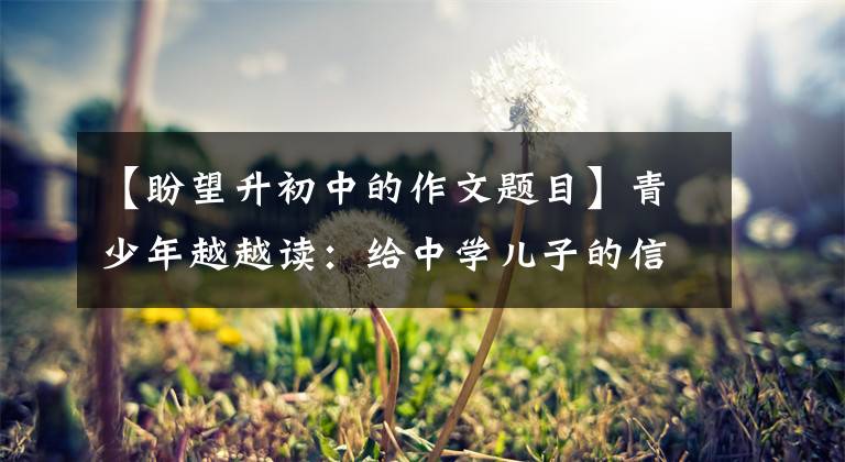 【盼望升初中的作文题目】青少年越越读：给中学儿子的信