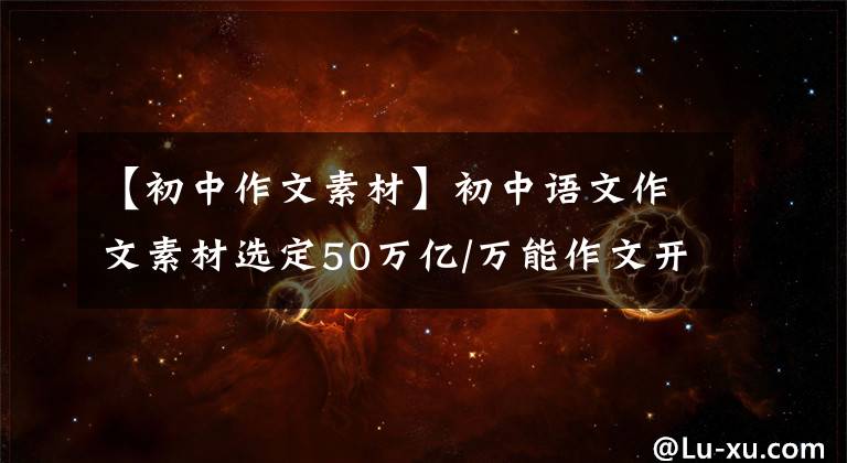 【初中作文素材】初中语文作文素材选定50万亿/万能作文开始，让你的作文大放异彩