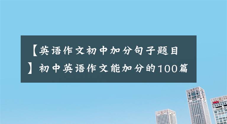 【英语作文初中加分句子题目】初中英语作文能加分的100篇好文章(包括译文)在考试前背熟了。